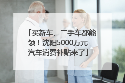 买新车、二手车都能领！沈阳5000万元汽车消费补贴来了