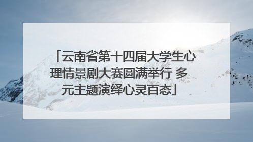 云南省第十四届大学生心理情景剧大赛圆满举行 多元主题演绎心灵百态
