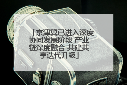 京津冀已进入深度协同发展阶段 产业链深度融合 共建共享迭代升级