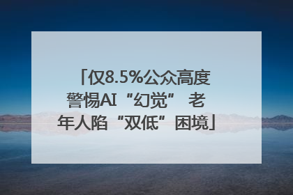 仅8.5%公众高度警惕AI“幻觉” 老年人陷“双低”困境