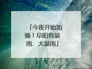 今夜开始加强！阜阳有暴雨、大暴雨