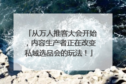 从万人推客大会开始，内容生产者正在改变私域选品会的玩法！