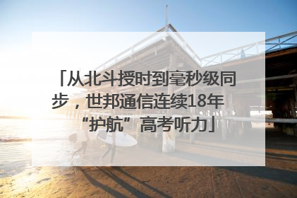 从北斗授时到毫秒级同步，世邦通信连续18年“护航”高考听力