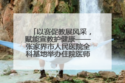 以赛促教展风采，赋能宣教护健康——张家界市人民医院全科基地举办住院医师健康宣教比赛