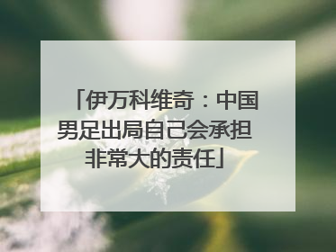伊万科维奇：中国男足出局自己会承担非常大的责任