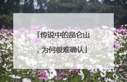 传说中的昆仑山，为何很难确认