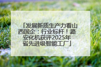 发展新质生产力看山西国企：行业标杆！潞安化机获评2025年省先进级智能工厂