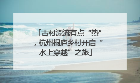 古村漂流有点“热”，杭州桐庐乡村开启“水上穿越”之旅