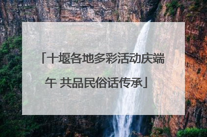 十堰各地多彩活动庆端午 共品民俗话传承