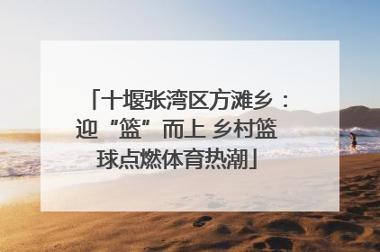 十堰张湾区方滩乡：迎“篮”而上 乡村篮球点燃体育热潮