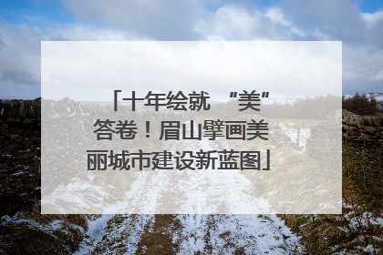 十年绘就 “美” 答卷！眉山擘画美丽城市建设新蓝图