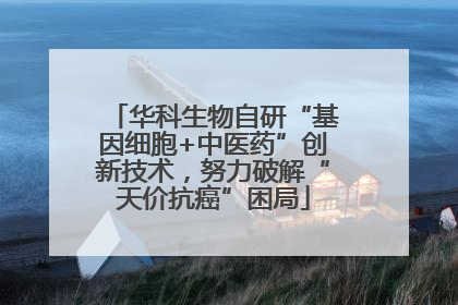 华科生物自研“基因细胞+中医药”创新技术，努力破解“天价抗癌”困局