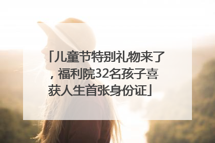 儿童节特别礼物来了，福利院32名孩子喜获人生首张身份证