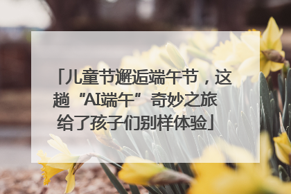 儿童节邂逅端午节，这趟“AI端午”奇妙之旅给了孩子们别样体验