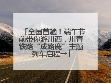 全国首趟！端午节前带你游川西，川青铁路“成路鹿”主题列车启程→