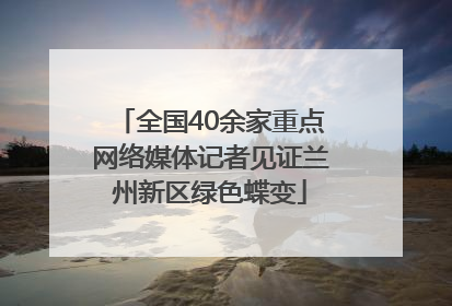 全国40余家重点网络媒体记者见证兰州新区绿色蝶变