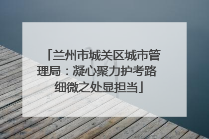 兰州市城关区城市管理局：凝心聚力护考路 细微之处显担当