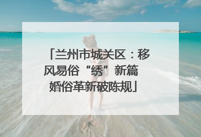 兰州市城关区：移风易俗“绣”新篇 婚俗革新破陈规