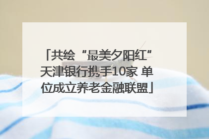 共绘“最美夕阳红” 天津银行携手10家 单位成立养老金融联盟