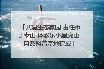 共建生态家园 责任重于泰山 体彩乐小星虎山自然科普基地建成