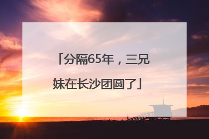分隔65年，三兄妹在长沙团圆了