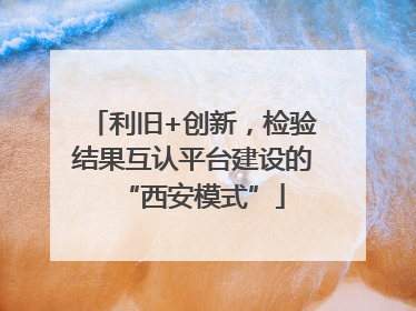 利旧+创新，检验结果互认平台建设的“西安模式”