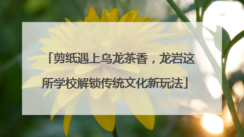剪纸遇上乌龙茶香，龙岩这所学校解锁传统文化新玩法