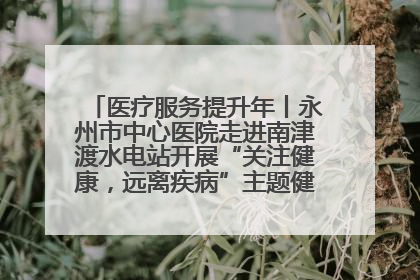 医疗服务提升年丨永州市中心医院走进南津渡水电站开展“关注健康，远离疾病”主题健康促进活动