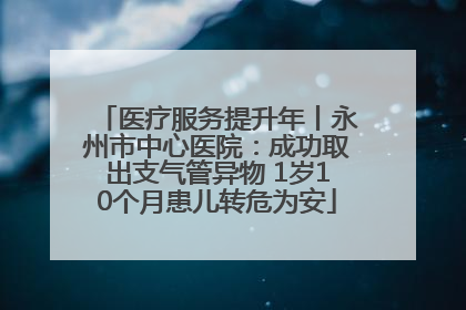 医疗服务提升年丨永州市中心医院：成功取出支气管异物 1岁10个月患儿转危为安