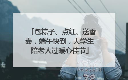 包粽子、点红、送香囊，端午快到，大学生陪老人过暖心佳节