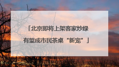北京即将上架客家炒绿 有望成市民茶桌“新宠”