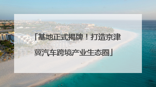 基地正式揭牌！打造京津冀汽车跨境产业生态圈