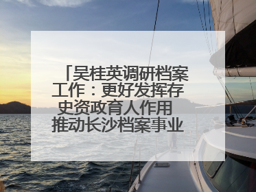 吴桂英调研档案工作：更好发挥存史资政育人作用 推动长沙档案事业高质量发展