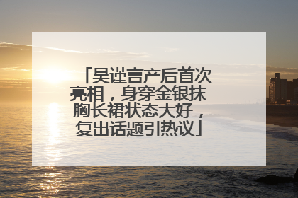 吴谨言产后首次亮相，身穿金银抹胸长裙状态大好，复出话题引热议