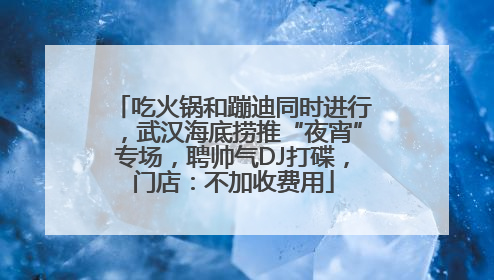 吃火锅和蹦迪同时进行，武汉海底捞推“夜宵”专场，聘帅气DJ打碟，门店：不加收费用