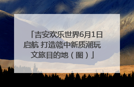 吉安欢乐世界6月1日启航 打造赣中新质潮玩文旅目的地（图）