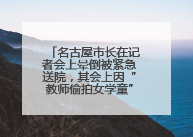 名古屋市长在记者会上晕倒被紧急送院，其会上因“教师偷拍女学童”事件受质询