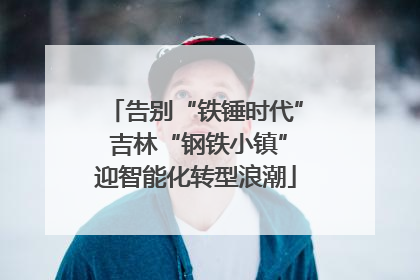 告别“铁锤时代” 吉林“钢铁小镇”迎智能化转型浪潮