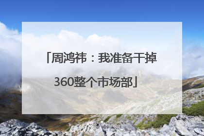 周鸿祎：我准备干掉360整个市场部