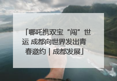 哪吒携双宝“闯”世运 成都向世界发出青春邀约｜成都发展