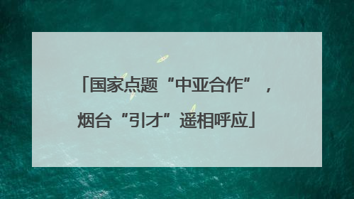 国家点题“中亚合作”，烟台“引才”遥相呼应