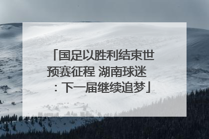 国足以胜利结束世预赛征程 湖南球迷：下一届继续追梦