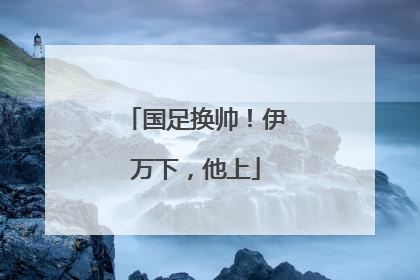 国足换帅！伊万下，他上