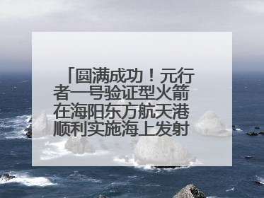 圆满成功！元行者一号验证型火箭在海阳东方航天港顺利实施海上发射回收试验