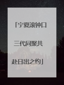 宁夏滚钟口 三代同聚共赴日出之约
