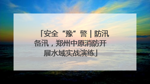 安全“豫”警｜防汛备汛，郑州中原消防开展水域实战演练