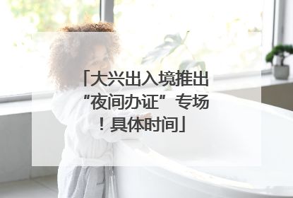 大兴出入境推出“夜间办证”专场！具体时间