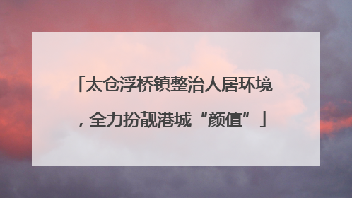 太仓浮桥镇整治人居环境，全力扮靓港城“颜值”