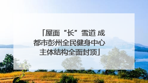 屋面“长”雪道 成都市彭州全民健身中心主体结构全面封顶