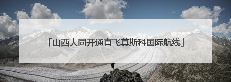 山西大同开通直飞莫斯科国际航线